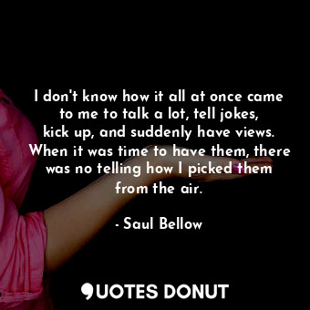  I don't know how it all at once came to me to talk a lot, tell jokes, kick up, a... - Saul Bellow - Quotes Donut