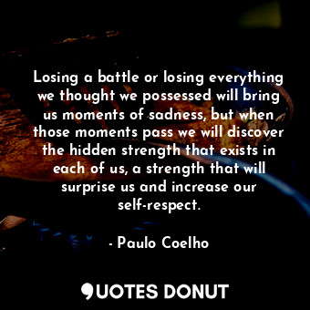 Losing a battle or losing everything we thought we possessed will bring us moments of sadness, but when those moments pass we will discover the hidden strength that exists in each of us, a strength that will surprise us and increase our self-respect.