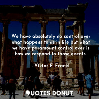 We have absolutely no control over what happens to us in life but what we have paramount control over is how we respond to those events.