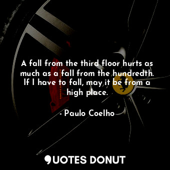 A fall from the third floor hurts as much as a fall from the hundredth. If I have to fall, may it be from a high place.
