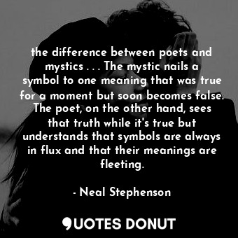 the difference between poets and mystics . . . The mystic nails a symbol to one meaning that was true for a moment but soon becomes false. The poet, on the other hand, sees that truth while it's true but understands that symbols are always in flux and that their meanings are fleeting.