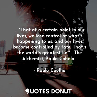 … "That at a certain point in our lives, we lose control of what´s happening to us, and our lives become controlled by fate. That´s the world´s greatest lie." - The Alchemist, Paulo Cohelo -