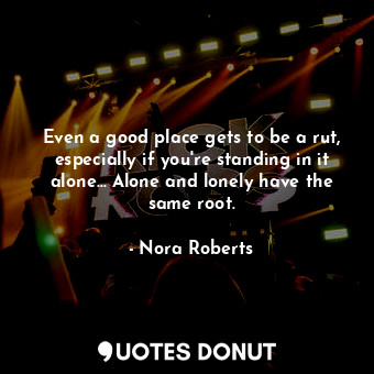 Even a good place gets to be a rut, especially if you're standing in it alone... Alone and lonely have the same root.