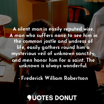 A silent man is easily reputed wise. A man who suffers none to see him in the common jostle and undress of life, easily gathers round him a mysterious veil of unknown sanctity, and men honor him for a saint. The unknown is always wonderful.