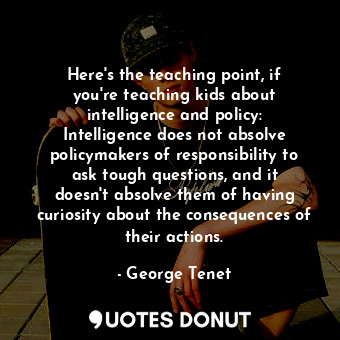 Here&#39;s the teaching point, if you&#39;re teaching kids about intelligence and policy: Intelligence does not absolve policymakers of responsibility to ask tough questions, and it doesn&#39;t absolve them of having curiosity about the consequences of their actions.