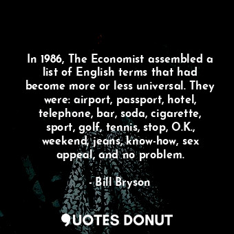 In 1986, The Economist assembled a list of English terms that had become more or less universal. They were: airport, passport, hotel, telephone, bar, soda, cigarette, sport, golf, tennis, stop, O.K., weekend, jeans, know-how, sex appeal, and no problem.