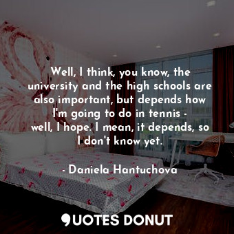 Well, I think, you know, the university and the high schools are also important, but depends how I&#39;m going to do in tennis - well, I hope. I mean, it depends, so I don&#39;t know yet.