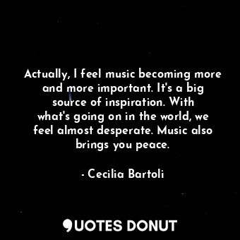 Actually, I feel music becoming more and more important. It&#39;s a big source of inspiration. With what&#39;s going on in the world, we feel almost desperate. Music also brings you peace.