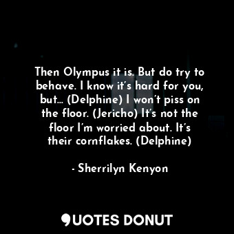 Then Olympus it is. But do try to behave. I know it’s hard for you, but… (Delphine) I won’t piss on the floor. (Jericho) It’s not the floor I’m worried about. It’s their cornflakes. (Delphine)