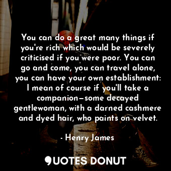 You can do a great many things if you're rich which would be severely criticised if you were poor. You can go and come, you can travel alone, you can have your own establishment: I mean of course if you'll take a companion—some decayed gentlewoman, with a darned cashmere and dyed hair, who paints on velvet.