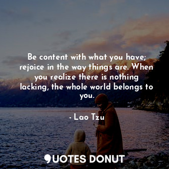 Be content with what you have; rejoice in the way things are. When you realize there is nothing lacking, the whole world belongs to you.