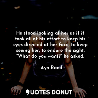 He stood looking at her as if it took all of his effort to keep his eyes directed at her face, to keep seeing her, to endure the sight. “What do you want?” he asked.