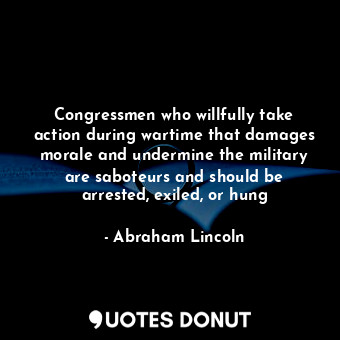 Congressmen who willfully take action during wartime that damages morale and undermine the military are saboteurs and should be arrested, exiled, or hung