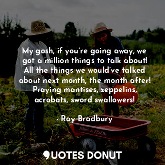 My gosh, if you’re going away, we got a million things to talk about! All the things we would’ve talked about next month, the month after! Praying mantises, zeppelins, acrobats, sword swallowers!