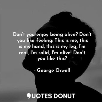 Don't you enjoy being alive? Don't you like feeling: This is me, this is my hand, this is my leg, I'm real, I'm solid, I'm alive! Don't you like this?