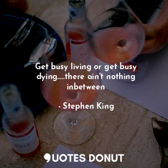 Get busy living or get busy dying.....there ain't nothing inbetween