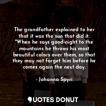 The grandfather explained to her that it was the sun that did it. "When he says good-night to the mountains he throws his most beautiful colors over them, so that they may not forget him before he comes again the next day.