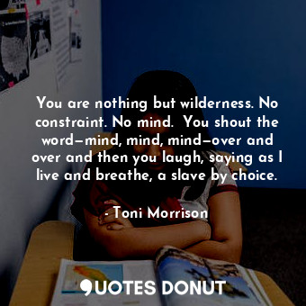 You are nothing but wilderness. No constraint. No mind.  You shout the word—mind, mind, mind—over and over and then you laugh, saying as I live and breathe, a slave by choice.