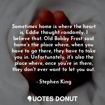 Sometimes home is where the heart is, Eddie thought randomly. I believe that. Old Bobby Frost said home's the place where, when you have to go there, they have to take you in. Unfortunately, it's also the place where, once you're in there, they don't ever want to let you out.