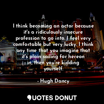 I think becoming an actor because it&#39;s a ridiculously insecure profession to go into. I feel very comfortable but very lucky. I think any time that you imagine that it&#39;s plain sailing for hereon in, then you&#39;re kidding yourself.