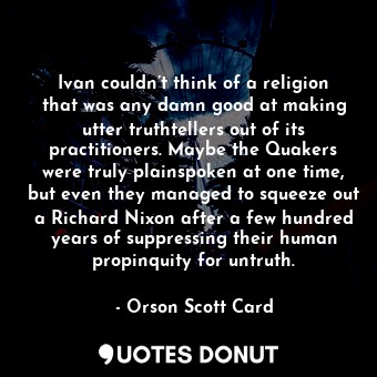 Ivan couldn’t think of a religion that was any damn good at making utter truthtellers out of its practitioners. Maybe the Quakers were truly plainspoken at one time, but even they managed to squeeze out a Richard Nixon after a few hundred years of suppressing their human propinquity for untruth.