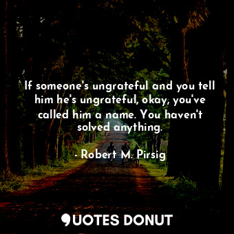 If someone's ungrateful and you tell him he's ungrateful, okay, you've called him a name. You haven't solved anything.
