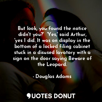 But look, you found the notice didn't you?'  'Yes,' said Arthur, 'yes I did. It was on display in the bottom of a locked filing cabinet stuck in a disused lavatory with a sign on the door saying Beware of the Leopard.