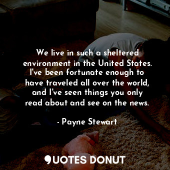 We live in such a sheltered environment in the United States. I&#39;ve been fortunate enough to have traveled all over the world, and I&#39;ve seen things you only read about and see on the news.