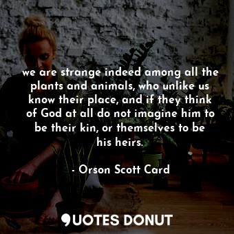 we are strange indeed among all the plants and animals, who unlike us know their place, and if they think of God at all do not imagine him to be their kin, or themselves to be his heirs.