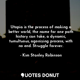 Utopia is the process of making a better world, the name for one path history can take, a dynamic, tumultuous, agonizing process, with no end. Struggle forever.