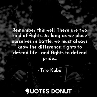 Remember this well. There are two kind of fights. As long as we place ourselves in battle, we must always know the difference: fights to defend life… and fights to defend pride…