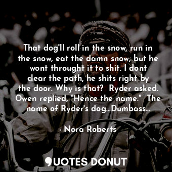 That dog'll roll in the snow, run in the snow, eat the damn snow, but he wont throught it to shit. I dont clear the path, he shits right by the door. Why is that?  Ryder asked. Owen replied, "Hence the name."  The name of Ryder's dog...Dumbass...