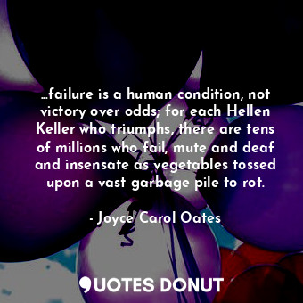 ...failure is a human condition, not victory over odds; for each Hellen Keller who triumphs, there are tens of millions who fail, mute and deaf and insensate as vegetables tossed upon a vast garbage pile to rot.