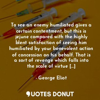 To see an enemy humiliated gives a certain contentment, but this is jejune compared with the highly blent satisfaction of seeing him humiliated by your benevolent action of concession on his behalf. That is a sort of revenge which falls into the scale of virtue [...]