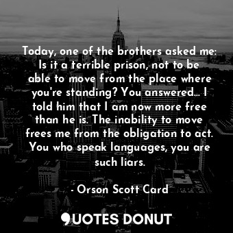 Today, one of the brothers asked me: Is it a terrible prison, not to be able to move from the place where you're standing? You answered... I told him that I am now more free than he is. The inability to move frees me from the obligation to act. You who speak languages, you are such liars.
