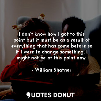 I don&#39;t know how I got to this point but it must be as a result of everything that has come before so if I were to change something, I might not be at this point now.