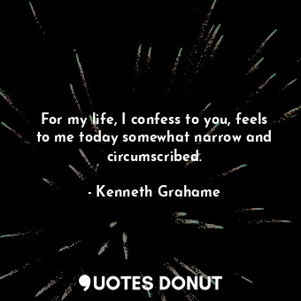  For my life, I confess to you, feels to me today somewhat narrow and circumscrib... - Kenneth Grahame - Quotes Donut