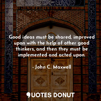 Good ideas must be shared, improved upon with the help of other good thinkers, and then they must be implemented and acted upon.