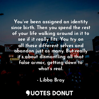 You’ve been assigned an identity since birth. Then you spend the rest of your life walking around in it to see if it really fits. You try on all these different selves and abandon just as many. But really it’s about dismantling all that false armor, getting down to what’s real.