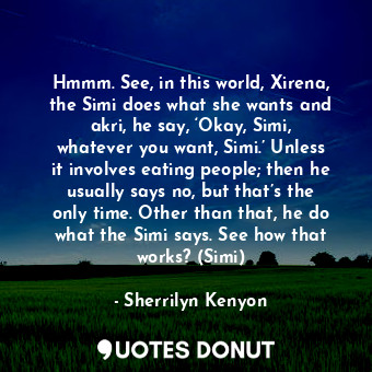 Hmmm. See, in this world, Xirena, the Simi does what she wants and akri, he say, ‘Okay, Simi, whatever you want, Simi.’ Unless it involves eating people; then he usually says no, but that’s the only time. Other than that, he do what the Simi says. See how that works? (Simi)