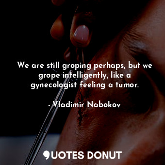 We are still groping perhaps, but we grope intelligently, like a gynecologist feeling a tumor.