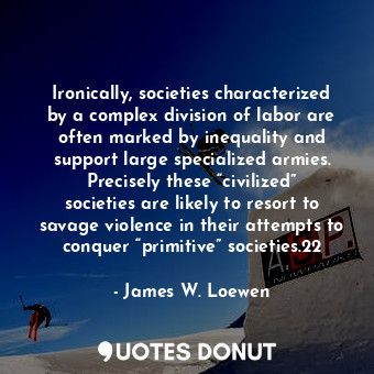 Ironically, societies characterized by a complex division of labor are often marked by inequality and support large specialized armies. Precisely these “civilized” societies are likely to resort to savage violence in their attempts to conquer “primitive” societies.22