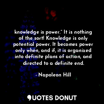 knowledge is power.” It is nothing of the sort! Knowledge is only potential power. It becomes power only when, and if, it is organized into definite plans of action, and directed to a definite end.