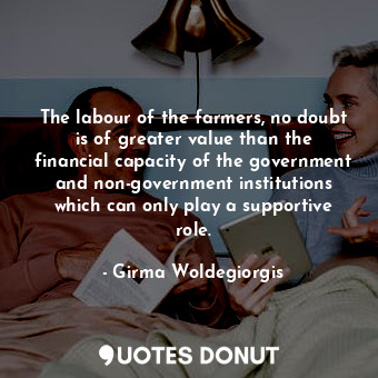 The labour of the farmers, no doubt is of greater value than the financial capacity of the government and non-government institutions which can only play a supportive role.