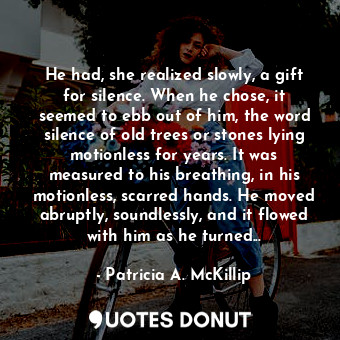 He had, she realized slowly, a gift for silence. When he chose, it seemed to ebb out of him, the word silence of old trees or stones lying motionless for years. It was measured to his breathing, in his motionless, scarred hands. He moved abruptly, soundlessly, and it flowed with him as he turned...