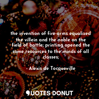the invention of fire-arms equalized the villein and the noble on the field of battle; printing opened the same resources to the minds of all classes;