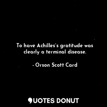 To have Achilles’s gratitude was clearly a terminal disease.