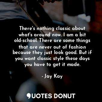 There&#39;s nothing classic about what&#39;s around now. I am a bit old-school. There are some things that are never out of fashion because they just look good. But if you want classic style these days you have to get it made.