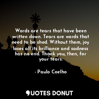 Words are tears that have been written down. Tears are words that need to be shed. Without them, joy loses all its brilliance and sadness has no end. Thank you, then, for your tears.