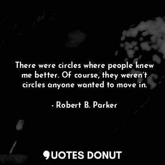 There were circles where people knew me better. Of course, they weren’t circles anyone wanted to move in.